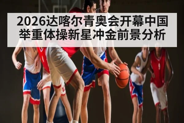 2026达喀尔青奥会开幕中国举重体操新星冲金前景分析